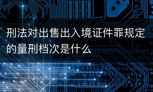 刑法对出售出入境证件罪规定的量刑档次是什么