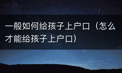 一般如何给孩子上户口（怎么才能给孩子上户口）