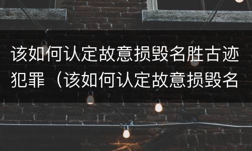 该如何认定故意损毁名胜古迹犯罪（该如何认定故意损毁名胜古迹犯罪案件）