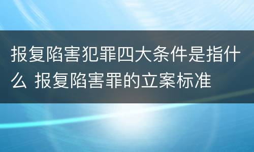 报复陷害犯罪四大条件是指什么 报复陷害罪的立案标准