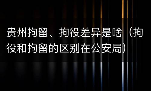 贵州拘留、拘役差异是啥（拘役和拘留的区别在公安局）