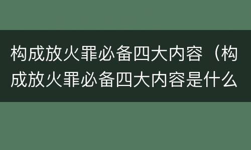 构成放火罪必备四大内容（构成放火罪必备四大内容是什么）