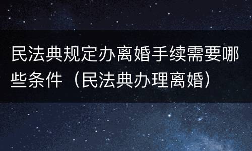 民法典规定办离婚手续需要哪些条件（民法典办理离婚）