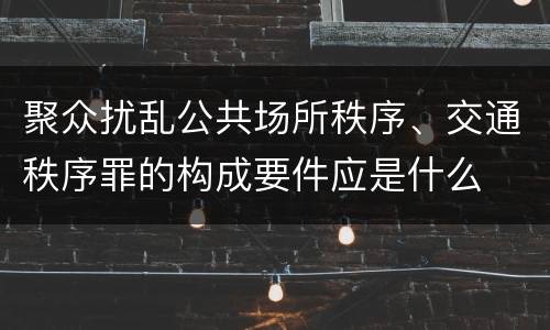 聚众扰乱公共场所秩序、交通秩序罪的构成要件应是什么