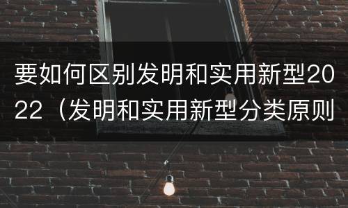 要如何区别发明和实用新型2022（发明和实用新型分类原则）