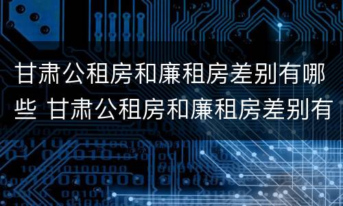 甘肃公租房和廉租房差别有哪些 甘肃公租房和廉租房差别有哪些地方