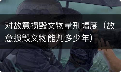对故意损毁文物量刑幅度（故意损毁文物能判多少年）