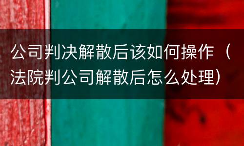 公司判决解散后该如何操作（法院判公司解散后怎么处理）