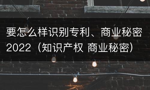 要怎么样识别专利、商业秘密2022（知识产权 商业秘密）