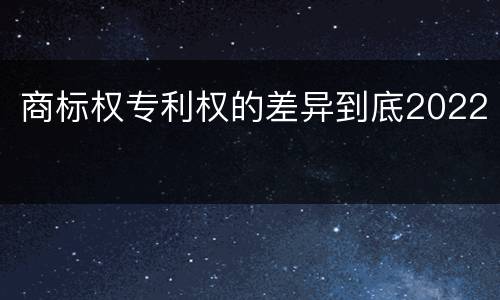 商标权专利权的差异到底2022