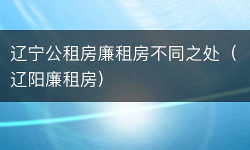 辽宁公租房廉租房不同之处（辽阳廉租房）