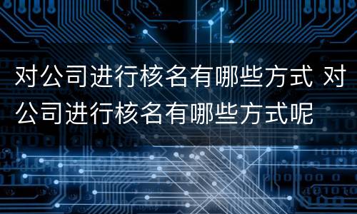 对公司进行核名有哪些方式 对公司进行核名有哪些方式呢