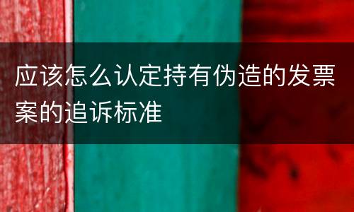 应该怎么认定持有伪造的发票案的追诉标准