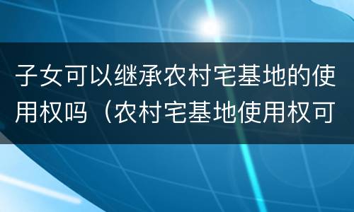 子女可以继承农村宅基地的使用权吗（农村宅基地使用权可以继承给子女吗）