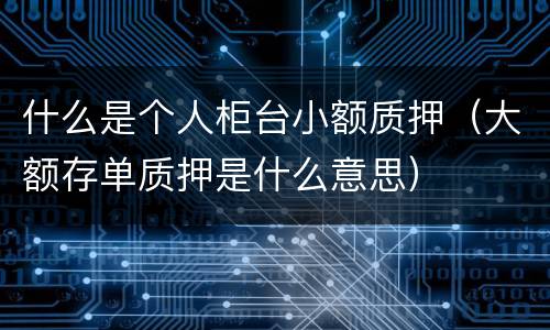 什么是个人柜台小额质押（大额存单质押是什么意思）