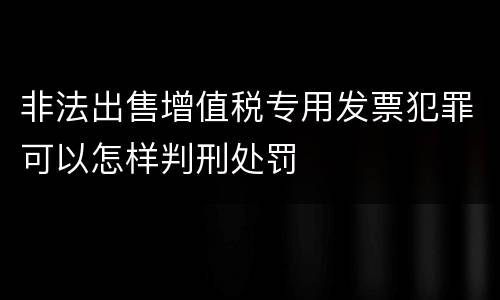 非法出售增值税专用发票犯罪可以怎样判刑处罚