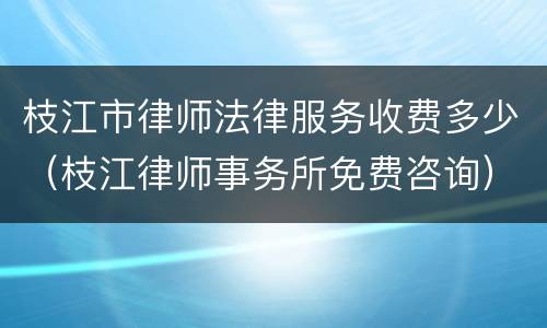枝江市律师法律服务收费多少（枝江律师事务所免费咨询）