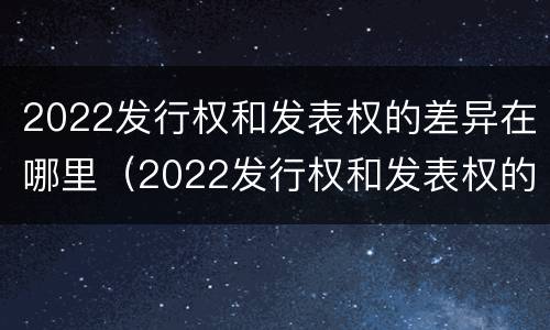 2022发行权和发表权的差异在哪里（2022发行权和发表权的差异在哪里查）