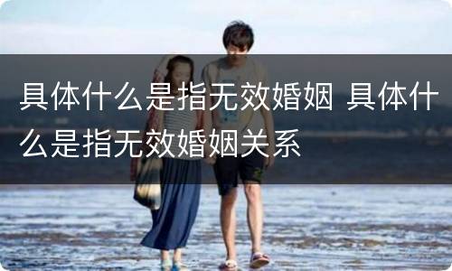 具体什么是指无效婚姻 具体什么是指无效婚姻关系