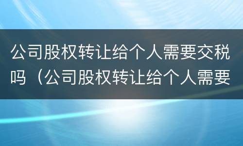 公司股权转让给个人需要交税吗（公司股权转让给个人需要交税吗多少钱）