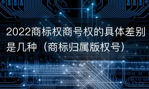 2022商标权商号权的具体差别是几种（商标归属版权号）