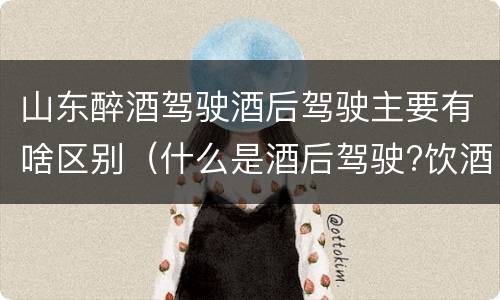 山东醉酒驾驶酒后驾驶主要有啥区别（什么是酒后驾驶?饮酒驾驶与醉酒驾驶的区别是什么?）
