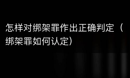 怎样对绑架罪作出正确判定（绑架罪如何认定）