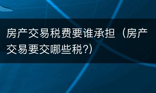 房产交易税费要谁承担（房产交易要交哪些税?）