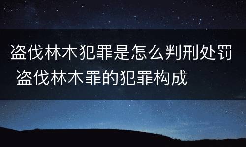 盗伐林木犯罪是怎么判刑处罚 盗伐林木罪的犯罪构成