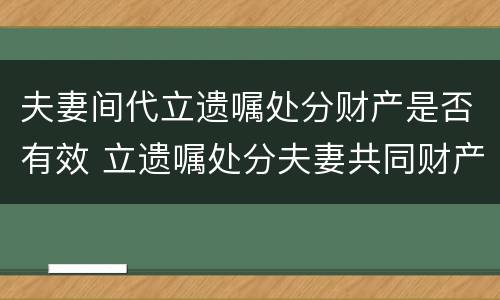 夫妻间代立遗嘱处分财产是否有效 立遗嘱处分夫妻共同财产