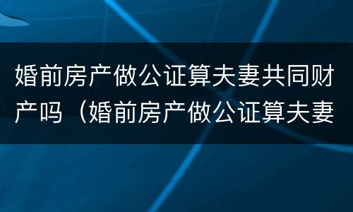 婚前房产做公证算夫妻共同财产吗（婚前房产做公证算夫妻共同财产吗）