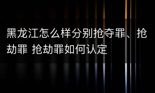 黑龙江怎么样分别抢夺罪、抢劫罪 抢劫罪如何认定