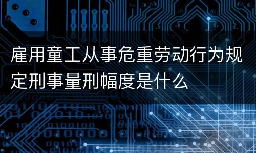 雇用童工从事危重劳动行为规定刑事量刑幅度是什么