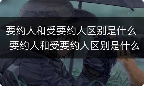 要约人和受要约人区别是什么 要约人和受要约人区别是什么意思