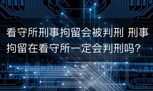 看守所刑事拘留会被判刑 刑事拘留在看守所一定会判刑吗?