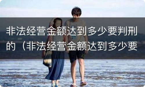 非法经营金额达到多少要判刑的（非法经营金额达到多少要判刑的案件）
