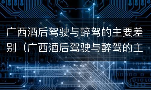 广西酒后驾驶与醉驾的主要差别（广西酒后驾驶与醉驾的主要差别是什么）