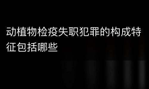 动植物检疫失职犯罪的构成特征包括哪些