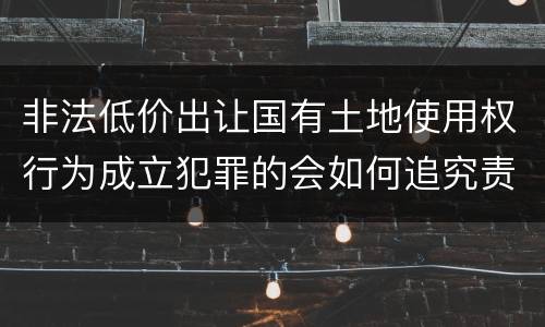 非法低价出让国有土地使用权行为成立犯罪的会如何追究责任