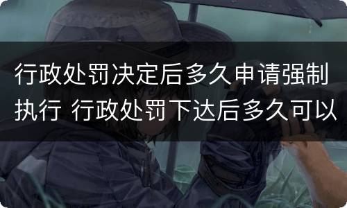 行政处罚决定后多久申请强制执行 行政处罚下达后多久可以申请强制执行