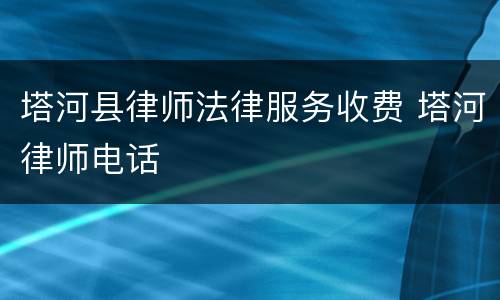 塔河县律师法律服务收费 塔河律师电话