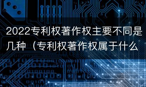 2022专利权著作权主要不同是几种（专利权著作权属于什么资产）
