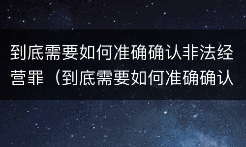 到底需要如何准确确认非法经营罪（到底需要如何准确确认非法经营罪呢）