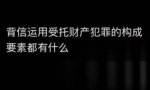 背信运用受托财产犯罪的构成要素都有什么