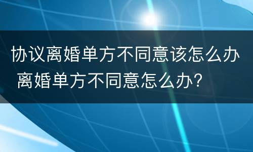 协议离婚单方不同意该怎么办 离婚单方不同意怎么办?