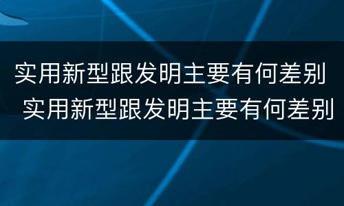 实用新型跟发明主要有何差别 实用新型跟发明主要有何差别呢