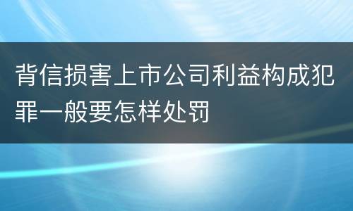 背信损害上市公司利益构成犯罪一般要怎样处罚