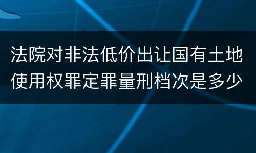 法院对非法低价出让国有土地使用权罪定罪量刑档次是多少