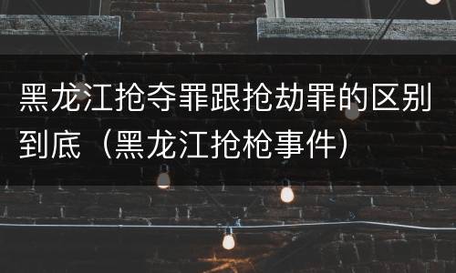黑龙江抢夺罪跟抢劫罪的区别到底（黑龙江抢枪事件）