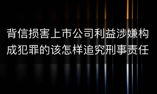背信损害上市公司利益涉嫌构成犯罪的该怎样追究刑事责任